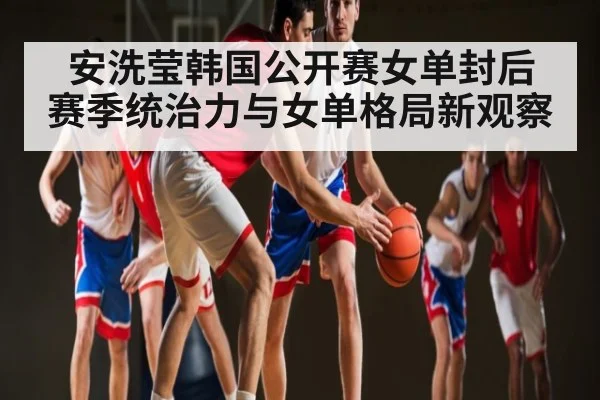 安洗莹韩国公开赛女单封后 赛季统治力与女单格局新观察