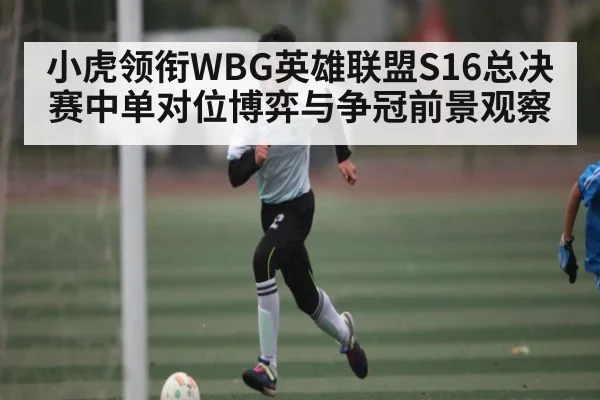 小虎领衔WBG英雄联盟S16总决赛中单对位博弈与争冠前景观察