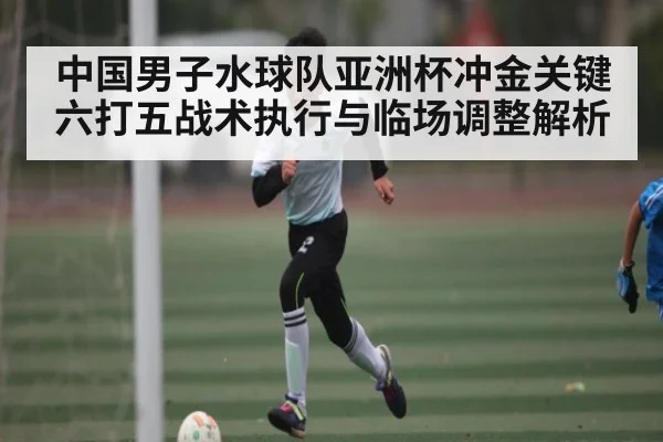 中国男子水球队亚洲杯冲金关键 六打五战术执行与临场调整解析